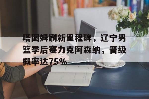 塔图姆刷新里程碑，辽宁男篮季后赛力克阿森纳，晋级概率达75％的简单介绍